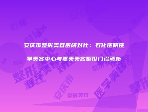 安庆市整形美容医院对比：石化医院医学美容中心与嘉美美容整形门诊解析