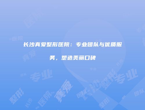 长沙真爱整形医院：专业团队与优质服务，塑造美丽口碑