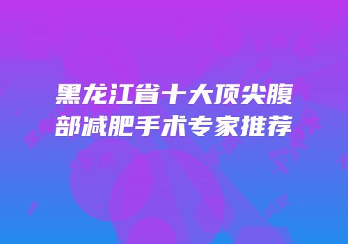 黑龙江省十大顶尖腹部减肥手术专家推荐