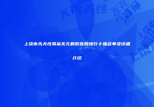 上饶市先天性耳朵无孔畸形医院排行十强名单及详细介绍