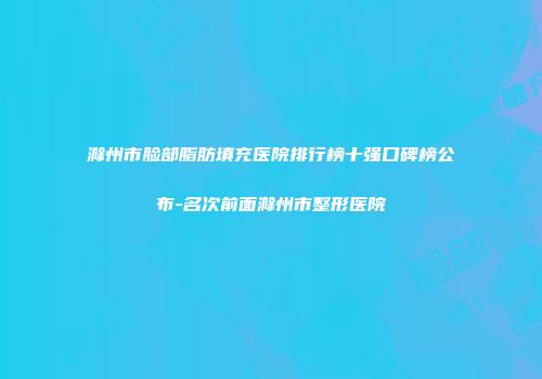 滁州市脸部脂肪填充医院排行榜十强口碑榜公布-名次前面滁州市整形医院