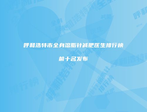呼和浩特市全身溶脂针减肥医生排行榜前十名发布