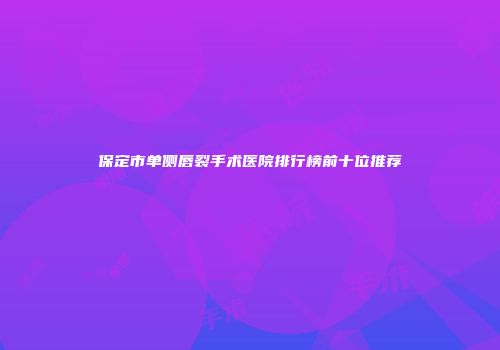保定市单侧唇裂手术医院排行榜前十位推荐