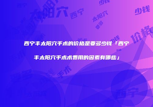 西宁丰太阳穴手术的价格是要多少钱「西宁丰太阳穴手术术费用的因素有哪些」