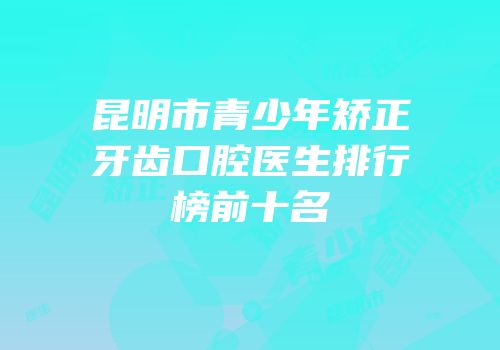 昆明市青少年矫正牙齿口腔医生排行榜前十名