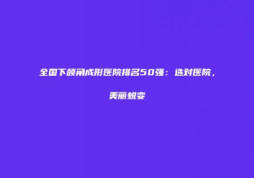 全国下颌角成形医院排名50强：选对医院，美丽蜕变
