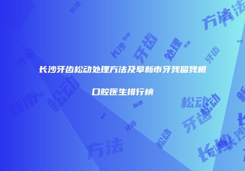 长沙牙齿松动处理方法及阜新市牙残留残根口腔医生排行榜