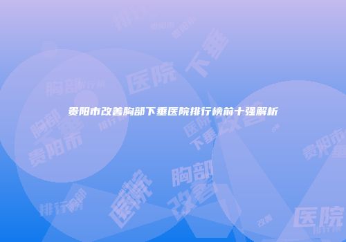 贵阳市改善胸部下垂医院排行榜前十强解析