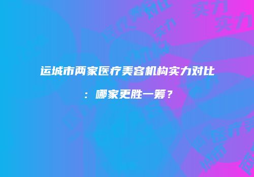 运城市两家医疗美容机构实力对比：哪家更胜一筹？