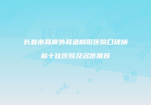 长春市耳廓外耳道畸形医院口碑榜前十佳医院及名医推荐