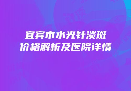 宜宾市水光针淡斑价格解析及医院详情
