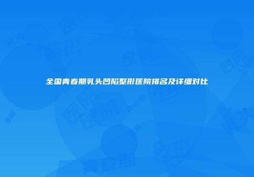 全国青春期乳头凹陷整形医院排名及详细对比