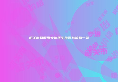 韶关市耳畸形专治医生推荐与价格一览