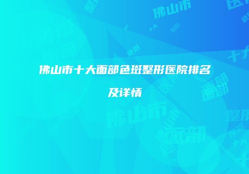 佛山市十大面部色斑整形医院排名及详情
