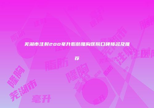 芜湖市注射200毫升脂肪隆胸医院口碑排名及推荐