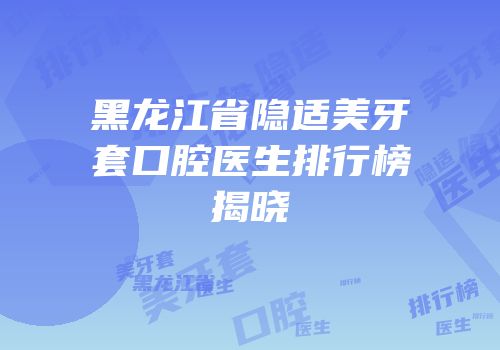 黑龙江省隐适美牙套口腔医生排行榜揭晓