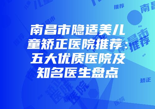 南昌市隐适美儿童矫正医院推荐：五大优质医院及知名医生盘点