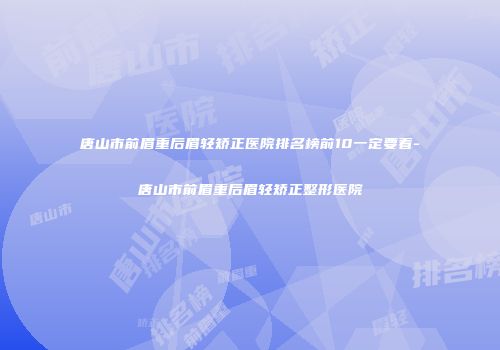 唐山市前眉重后眉轻矫正医院排名榜前10一定要看-唐山市前眉重后眉轻矫正整形医院