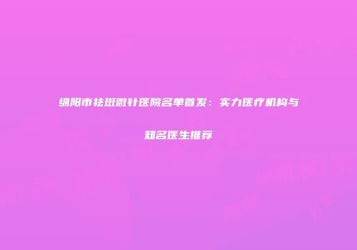绵阳市祛斑微针医院名单首发：实力医疗机构与知名医生推荐