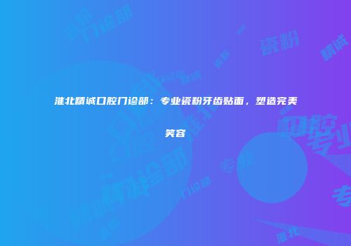 淮北精诚口腔门诊部：专业瓷粉牙齿贴面，塑造完美笑容