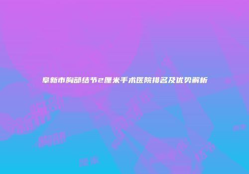 阜新市胸部结节2厘米手术医院排名及优势解析