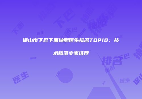 保山市下巴下面抽脂医生排名TOP10：技术精湛专家推荐