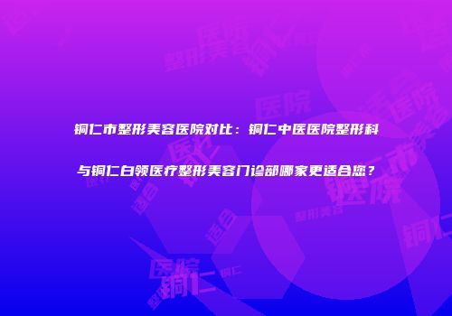 铜仁市整形美容医院对比：铜仁中医医院整形科与铜仁白领医疗整形美容门诊部哪家更适合您？