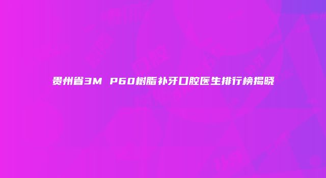 贵州省3M P60树脂补牙口腔医生排行榜揭晓