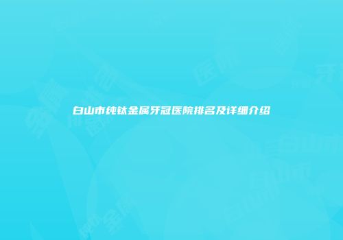 白山市纯钛金属牙冠医院排名及详细介绍