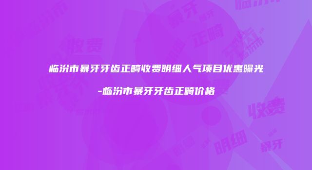 临汾市暴牙牙齿正畸收费明细人气项目优惠曝光-临汾市暴牙牙齿正畸价格