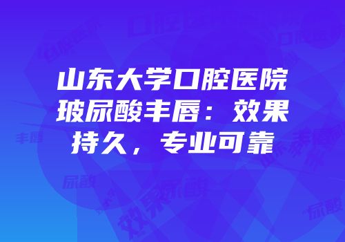 山东大学口腔医院玻尿酸丰唇：效果持久，专业可靠