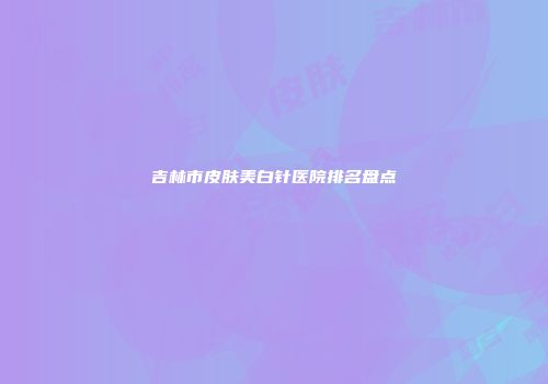 吉林市皮肤美白针医院排名盘点