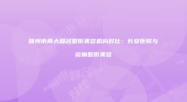 赣州市两大知名整形美容机构对比：长安医院与薇琳整形美容