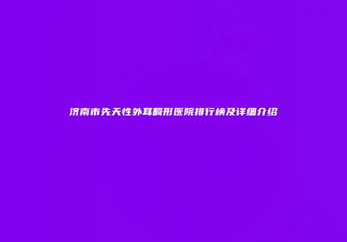 济南市先天性外耳畸形医院排行榜及详细介绍