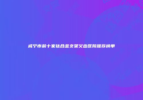 咸宁市前十家钛合金支架义齿医院推荐榜单