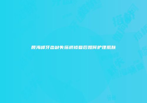 顾海峰牙齿缺失搭桥修复后如何护理肌肤
