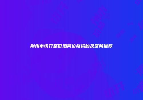 荆州市切开整形酒窝价格揭秘及医院推荐