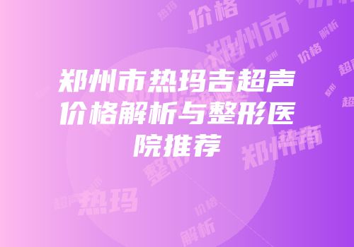 郑州市热玛吉超声价格解析与整形医院推荐