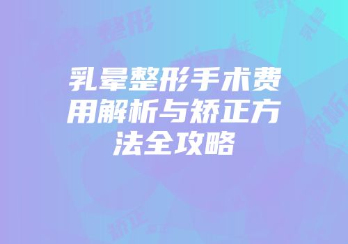 乳晕整形手术费用解析与矫正方法全攻略