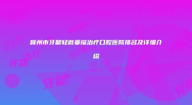 赣州市牙龈轻微萎缩治疗口腔医院排名及详细介绍