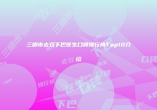 三明市去双下巴医生口碑排行榜Top10介绍
