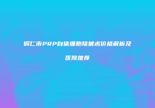铜仁市PRP自体细胞除皱术价格解析及医院推荐