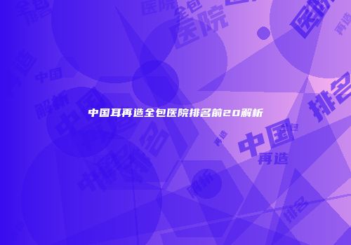 中国耳再造全包医院排名前20解析
