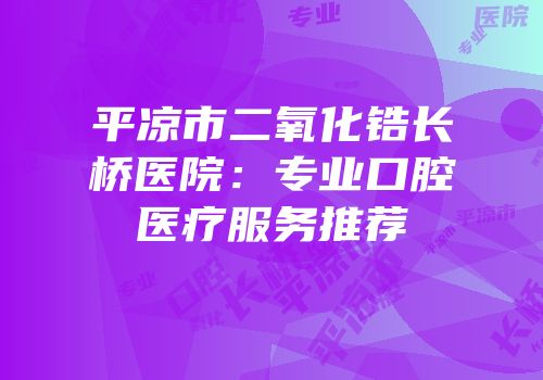平凉市二氧化锆长桥医院：专业口腔医疗服务推荐
