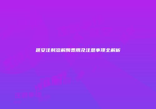 延安注射溶解酶费用及注意事项全解析