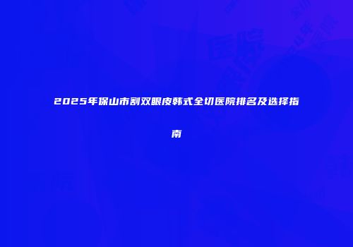 2025年保山市割双眼皮韩式全切医院排名及选择指南