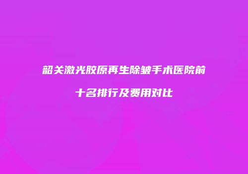韶关激光胶原再生除皱手术医院前十名排行及费用对比