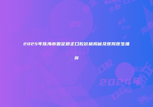 2025年珠海市固定矫正口腔价格揭秘及医院医生推荐