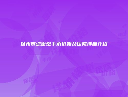 扬州市点雀斑手术价格及医院详细介绍