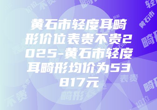 黄石市轻度耳畸形价位表贵不贵2025-黄石市轻度耳畸形均价为53817元